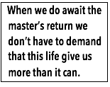 Text Box:  When we do await the master’s return we don’t have to demand that this life give us more than it can.